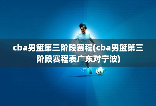 cba男篮第三阶段赛程(cba男篮第三阶段赛程表广东对宁波)