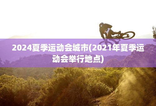 2024夏季运动会城市(2021年夏季运动会举行地点)