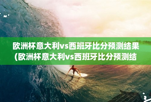 欧洲杯意大利vs西班牙比分预测结果(欧洲杯意大利vs西班牙比分预测结果)