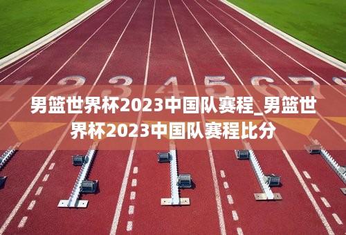 男篮世界杯2023中国队赛程_男篮世界杯2023中国队赛程比分