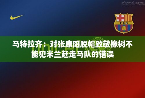 马特拉齐：对张康阳脱帽致敬橡树不能犯米兰赶走马队的错误