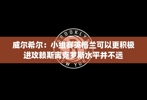 威尔希尔：小组赛英格兰可以更积极进攻赖斯离克罗斯水平并不远