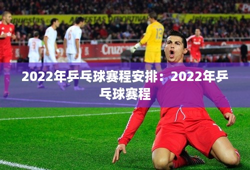 2022年乒乓球赛程安排：2022年乒乓球赛程