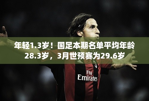 年轻1.3岁！国足本期名单平均年龄28.3岁，3月世预赛为29.6岁