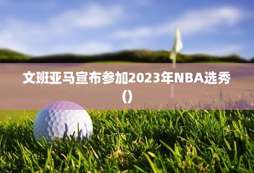 文班亚马宣布参加2023年NBA选秀()