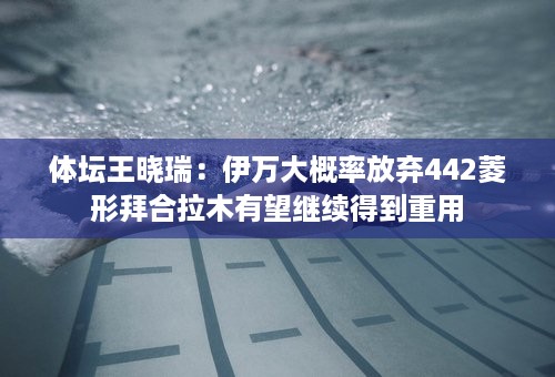 体坛王晓瑞：伊万大概率放弃442菱形拜合拉木有望继续得到重用