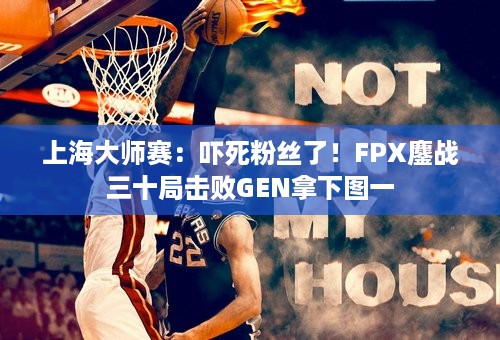 上海大师赛：吓死粉丝了！FPX鏖战三十局击败GEN拿下图一