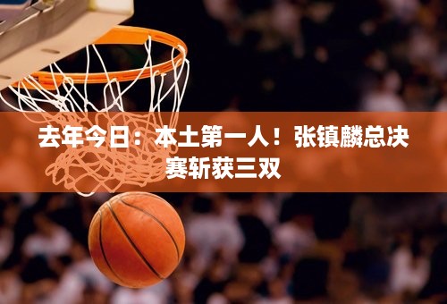 去年今日：本土第一人！张镇麟总决赛斩获三双