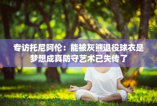 专访托尼阿伦：能被灰熊退役球衣是梦想成真防守艺术已失传了