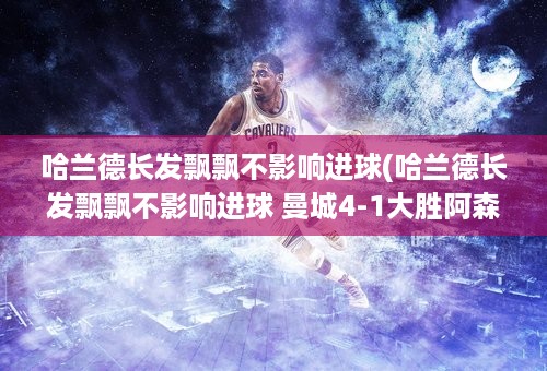 哈兰德长发飘飘不影响进球(哈兰德长发飘飘不影响进球 曼城4-1大胜阿森纳!)